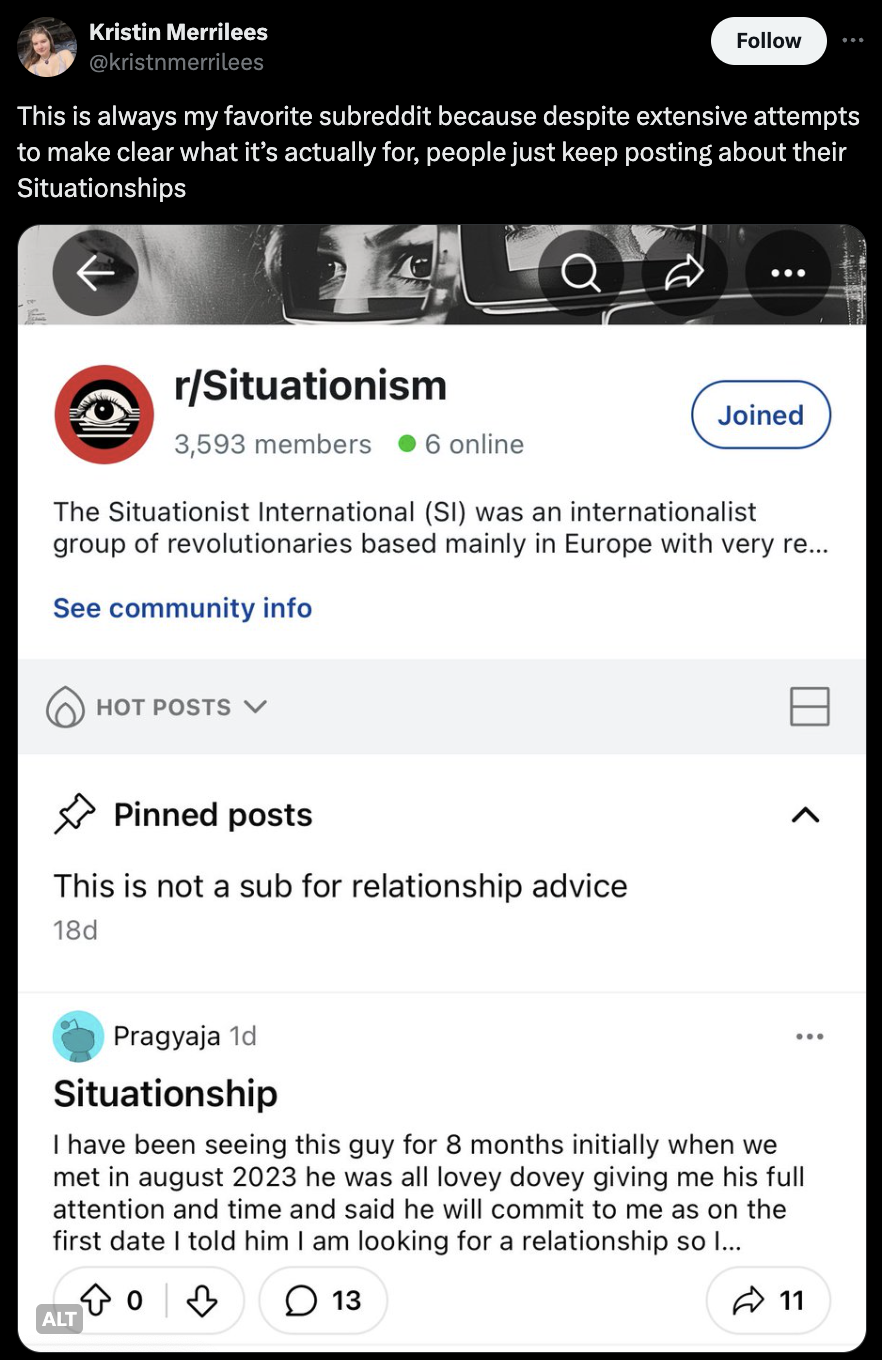 screenshot - Kristin Merrilees This is always my favorite subreddit because despite extensive attempts to make clear what it's actually for, people just keep posting about their Situationships rSituationism 3,593 members 6 online Joined The Situationist I